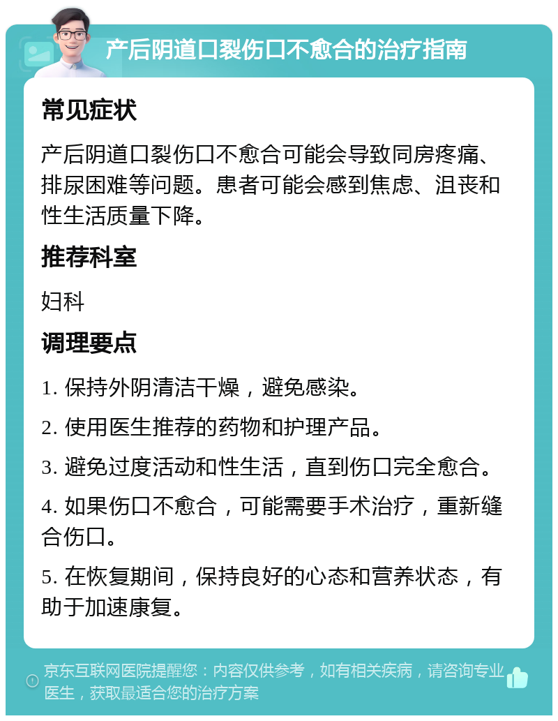 产后阴道口裂伤口不愈合的治疗指南 常见症状 产后阴道口裂伤口不愈合可能会导致同房疼痛、排尿困难等问题。患者可能会感到焦虑、沮丧和性生活质量下降。 推荐科室 妇科 调理要点 1. 保持外阴清洁干燥，避免感染。 2. 使用医生推荐的药物和护理产品。 3. 避免过度活动和性生活，直到伤口完全愈合。 4. 如果伤口不愈合，可能需要手术治疗，重新缝合伤口。 5. 在恢复期间，保持良好的心态和营养状态，有助于加速康复。