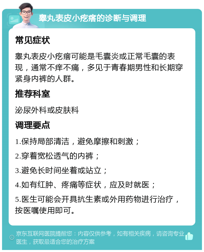 睾丸表皮小疙瘩的诊断与调理 常见症状 睾丸表皮小疙瘩可能是毛囊炎或正常毛囊的表现，通常不痒不痛，多见于青春期男性和长期穿紧身内裤的人群。 推荐科室 泌尿外科或皮肤科 调理要点 1.保持局部清洁，避免摩擦和刺激； 2.穿着宽松透气的内裤； 3.避免长时间坐着或站立； 4.如有红肿、疼痛等症状，应及时就医； 5.医生可能会开具抗生素或外用药物进行治疗，按医嘱使用即可。