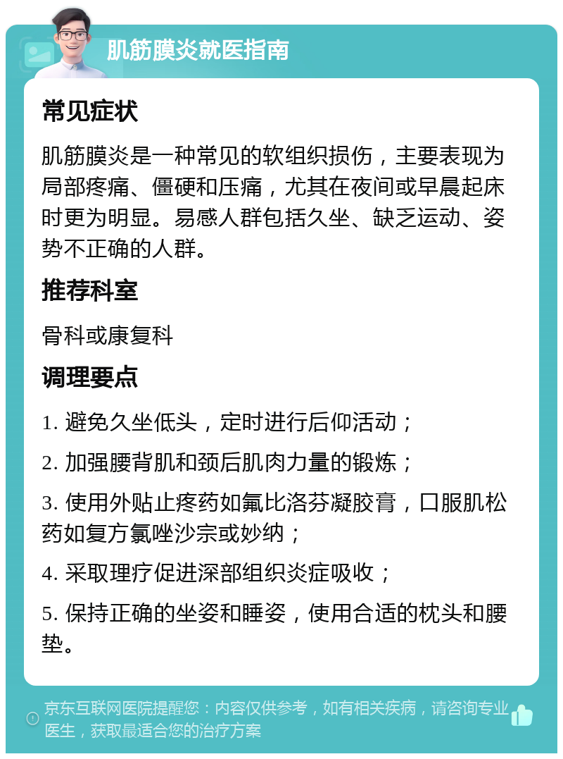 肌筋膜炎就医指南 常见症状 肌筋膜炎是一种常见的软组织损伤，主要表现为局部疼痛、僵硬和压痛，尤其在夜间或早晨起床时更为明显。易感人群包括久坐、缺乏运动、姿势不正确的人群。 推荐科室 骨科或康复科 调理要点 1. 避免久坐低头，定时进行后仰活动； 2. 加强腰背肌和颈后肌肉力量的锻炼； 3. 使用外贴止疼药如氟比洛芬凝胶膏，口服肌松药如复方氯唑沙宗或妙纳； 4. 采取理疗促进深部组织炎症吸收； 5. 保持正确的坐姿和睡姿，使用合适的枕头和腰垫。