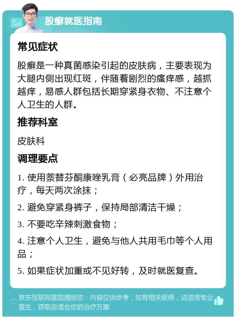 股癣就医指南 常见症状 股癣是一种真菌感染引起的皮肤病，主要表现为大腿内侧出现红斑，伴随着剧烈的瘙痒感，越抓越痒，易感人群包括长期穿紧身衣物、不注意个人卫生的人群。 推荐科室 皮肤科 调理要点 1. 使用萘替芬酮康唑乳膏（必亮品牌）外用治疗，每天两次涂抹； 2. 避免穿紧身裤子，保持局部清洁干燥； 3. 不要吃辛辣刺激食物； 4. 注意个人卫生，避免与他人共用毛巾等个人用品； 5. 如果症状加重或不见好转，及时就医复查。