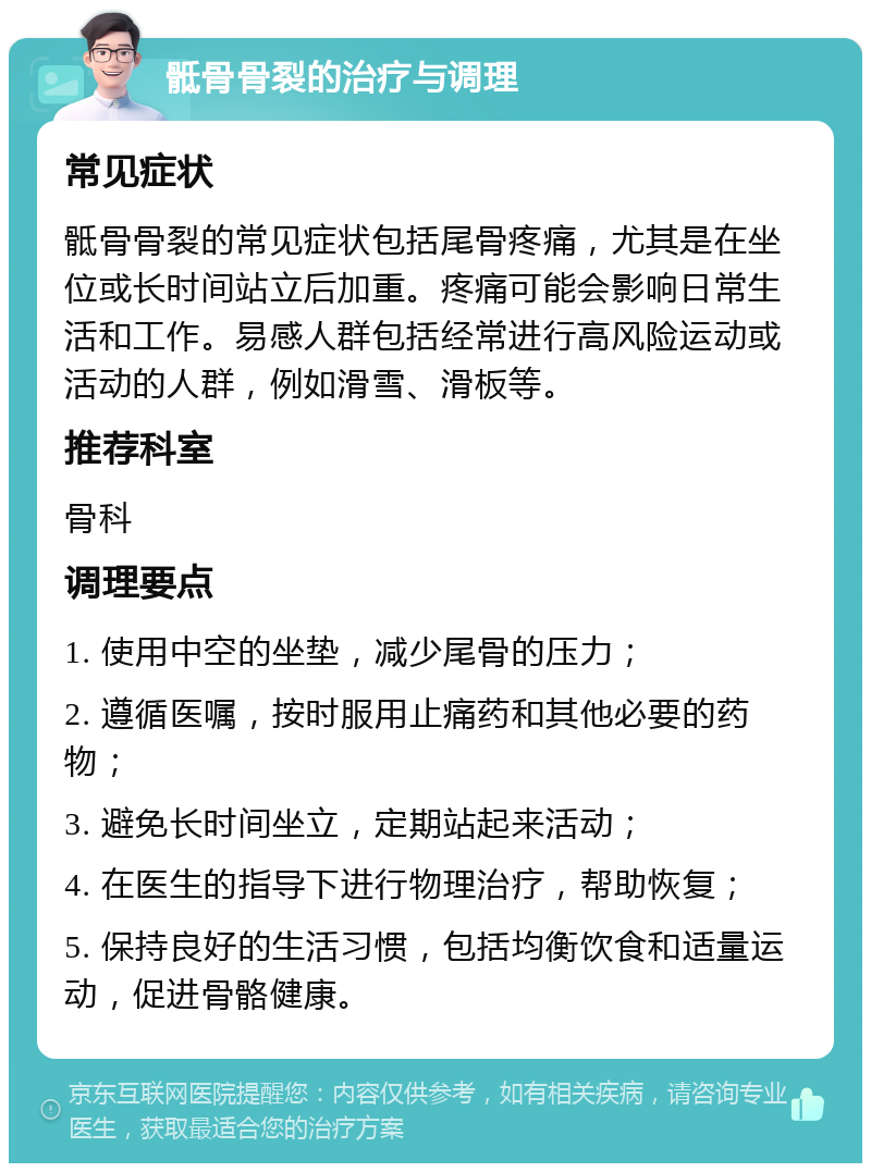 骶骨骨裂的治疗与调理 常见症状 骶骨骨裂的常见症状包括尾骨疼痛，尤其是在坐位或长时间站立后加重。疼痛可能会影响日常生活和工作。易感人群包括经常进行高风险运动或活动的人群，例如滑雪、滑板等。 推荐科室 骨科 调理要点 1. 使用中空的坐垫，减少尾骨的压力； 2. 遵循医嘱，按时服用止痛药和其他必要的药物； 3. 避免长时间坐立，定期站起来活动； 4. 在医生的指导下进行物理治疗，帮助恢复； 5. 保持良好的生活习惯，包括均衡饮食和适量运动，促进骨骼健康。