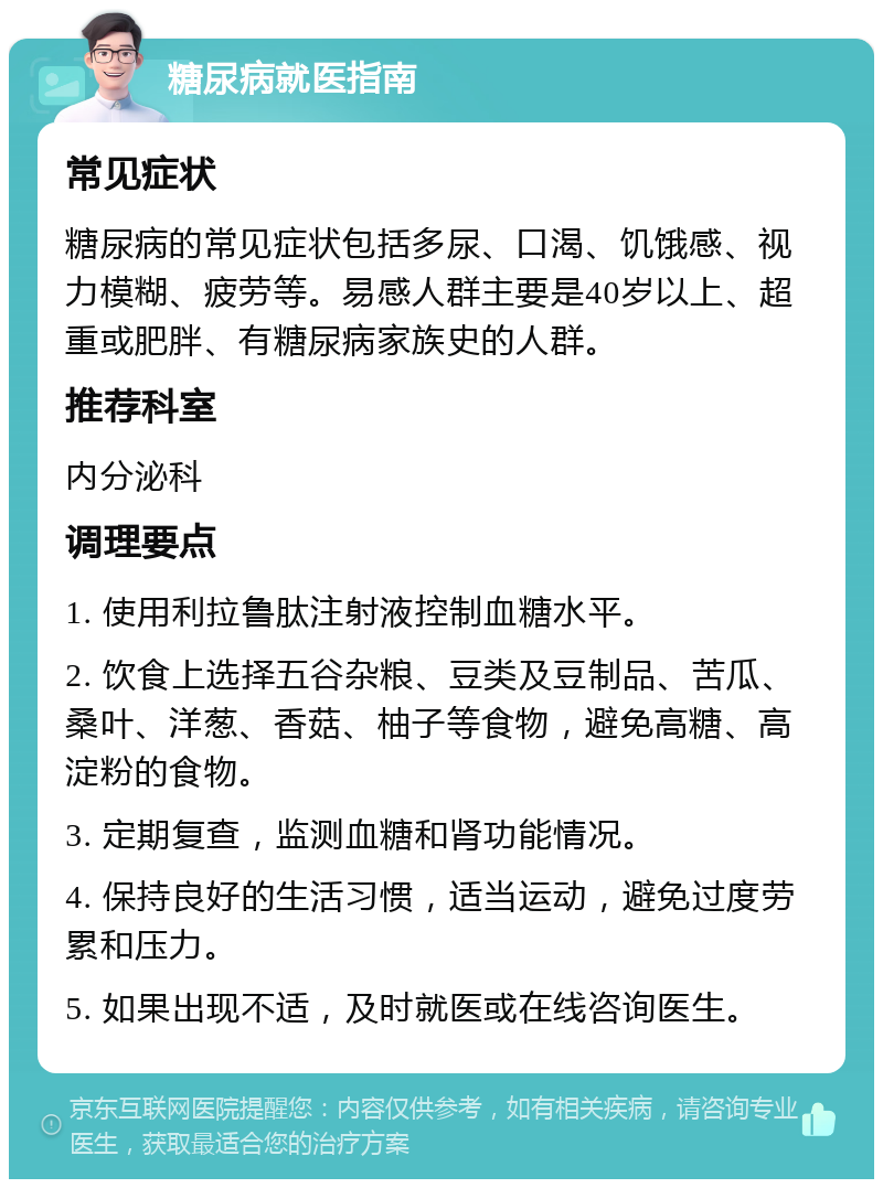 糖尿病就医指南 常见症状 糖尿病的常见症状包括多尿、口渴、饥饿感、视力模糊、疲劳等。易感人群主要是40岁以上、超重或肥胖、有糖尿病家族史的人群。 推荐科室 内分泌科 调理要点 1. 使用利拉鲁肽注射液控制血糖水平。 2. 饮食上选择五谷杂粮、豆类及豆制品、苦瓜、桑叶、洋葱、香菇、柚子等食物，避免高糖、高淀粉的食物。 3. 定期复查，监测血糖和肾功能情况。 4. 保持良好的生活习惯，适当运动，避免过度劳累和压力。 5. 如果出现不适，及时就医或在线咨询医生。