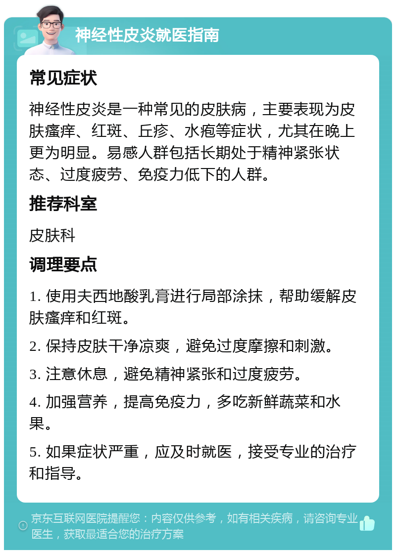 神经性皮炎就医指南 常见症状 神经性皮炎是一种常见的皮肤病，主要表现为皮肤瘙痒、红斑、丘疹、水疱等症状，尤其在晚上更为明显。易感人群包括长期处于精神紧张状态、过度疲劳、免疫力低下的人群。 推荐科室 皮肤科 调理要点 1. 使用夫西地酸乳膏进行局部涂抹，帮助缓解皮肤瘙痒和红斑。 2. 保持皮肤干净凉爽，避免过度摩擦和刺激。 3. 注意休息，避免精神紧张和过度疲劳。 4. 加强营养，提高免疫力，多吃新鲜蔬菜和水果。 5. 如果症状严重，应及时就医，接受专业的治疗和指导。