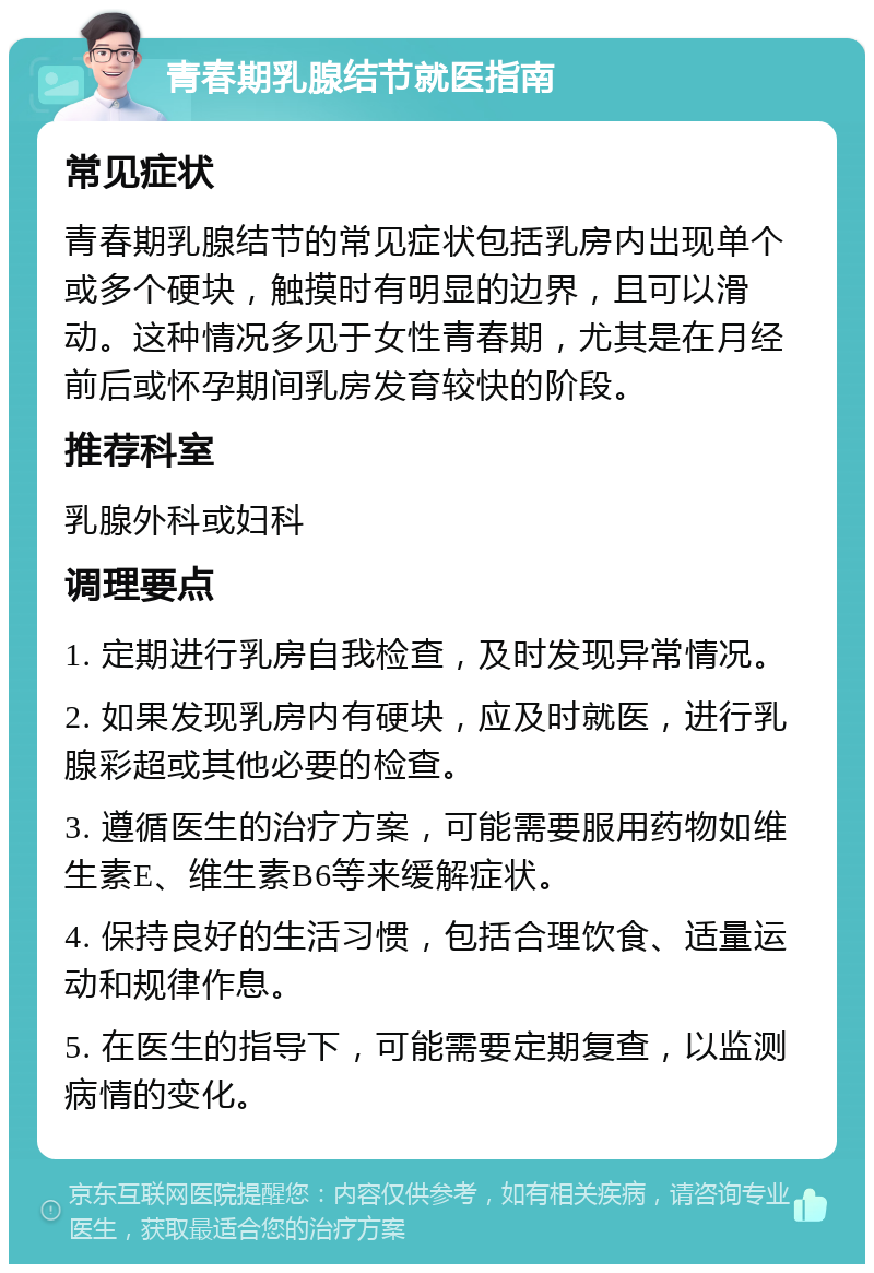 青春期乳腺结节就医指南 常见症状 青春期乳腺结节的常见症状包括乳房内出现单个或多个硬块，触摸时有明显的边界，且可以滑动。这种情况多见于女性青春期，尤其是在月经前后或怀孕期间乳房发育较快的阶段。 推荐科室 乳腺外科或妇科 调理要点 1. 定期进行乳房自我检查，及时发现异常情况。 2. 如果发现乳房内有硬块，应及时就医，进行乳腺彩超或其他必要的检查。 3. 遵循医生的治疗方案，可能需要服用药物如维生素E、维生素B6等来缓解症状。 4. 保持良好的生活习惯，包括合理饮食、适量运动和规律作息。 5. 在医生的指导下，可能需要定期复查，以监测病情的变化。