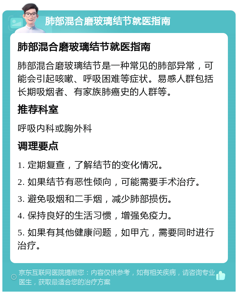 肺部混合磨玻璃结节就医指南 肺部混合磨玻璃结节就医指南 肺部混合磨玻璃结节是一种常见的肺部异常，可能会引起咳嗽、呼吸困难等症状。易感人群包括长期吸烟者、有家族肺癌史的人群等。 推荐科室 呼吸内科或胸外科 调理要点 1. 定期复查，了解结节的变化情况。 2. 如果结节有恶性倾向，可能需要手术治疗。 3. 避免吸烟和二手烟，减少肺部损伤。 4. 保持良好的生活习惯，增强免疫力。 5. 如果有其他健康问题，如甲亢，需要同时进行治疗。