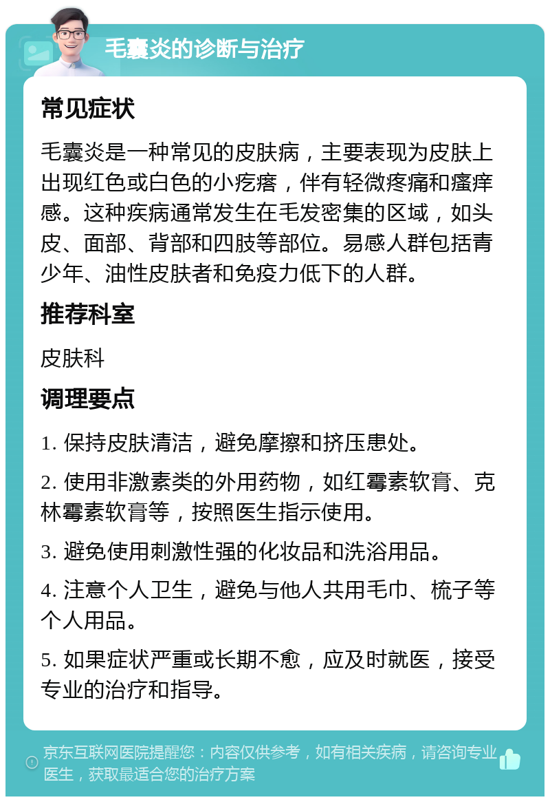 毛囊炎的诊断与治疗 常见症状 毛囊炎是一种常见的皮肤病，主要表现为皮肤上出现红色或白色的小疙瘩，伴有轻微疼痛和瘙痒感。这种疾病通常发生在毛发密集的区域，如头皮、面部、背部和四肢等部位。易感人群包括青少年、油性皮肤者和免疫力低下的人群。 推荐科室 皮肤科 调理要点 1. 保持皮肤清洁，避免摩擦和挤压患处。 2. 使用非激素类的外用药物，如红霉素软膏、克林霉素软膏等，按照医生指示使用。 3. 避免使用刺激性强的化妆品和洗浴用品。 4. 注意个人卫生，避免与他人共用毛巾、梳子等个人用品。 5. 如果症状严重或长期不愈，应及时就医，接受专业的治疗和指导。