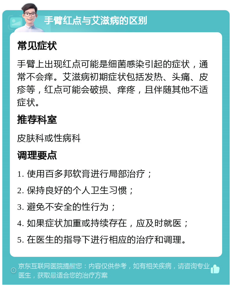 手臂红点与艾滋病的区别 常见症状 手臂上出现红点可能是细菌感染引起的症状，通常不会痒。艾滋病初期症状包括发热、头痛、皮疹等，红点可能会破损、痒疼，且伴随其他不适症状。 推荐科室 皮肤科或性病科 调理要点 1. 使用百多邦软膏进行局部治疗； 2. 保持良好的个人卫生习惯； 3. 避免不安全的性行为； 4. 如果症状加重或持续存在，应及时就医； 5. 在医生的指导下进行相应的治疗和调理。