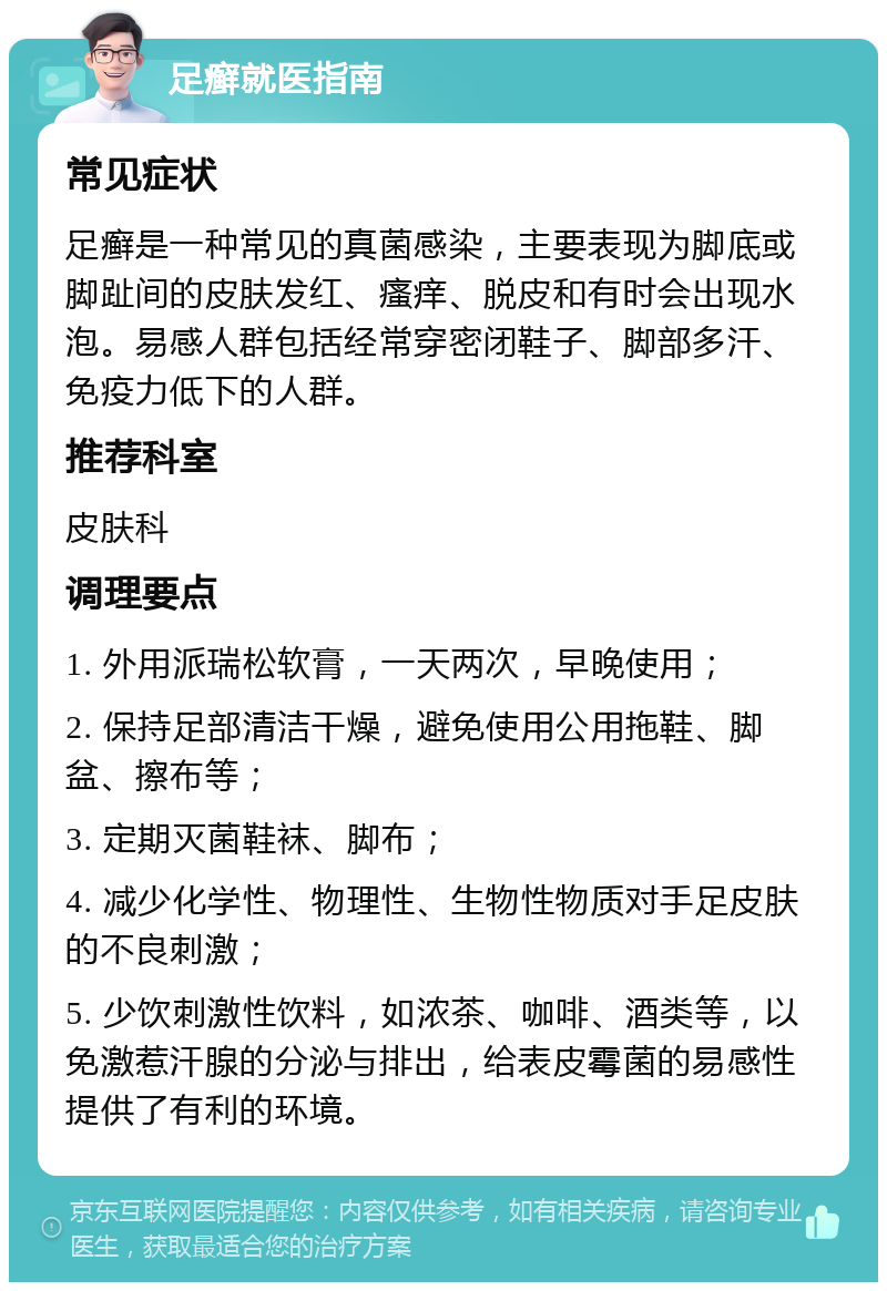 足癣就医指南 常见症状 足癣是一种常见的真菌感染，主要表现为脚底或脚趾间的皮肤发红、瘙痒、脱皮和有时会出现水泡。易感人群包括经常穿密闭鞋子、脚部多汗、免疫力低下的人群。 推荐科室 皮肤科 调理要点 1. 外用派瑞松软膏，一天两次，早晚使用； 2. 保持足部清洁干燥，避免使用公用拖鞋、脚盆、擦布等； 3. 定期灭菌鞋袜、脚布； 4. 减少化学性、物理性、生物性物质对手足皮肤的不良刺激； 5. 少饮刺激性饮料，如浓茶、咖啡、酒类等，以免激惹汗腺的分泌与排出，给表皮霉菌的易感性提供了有利的环境。