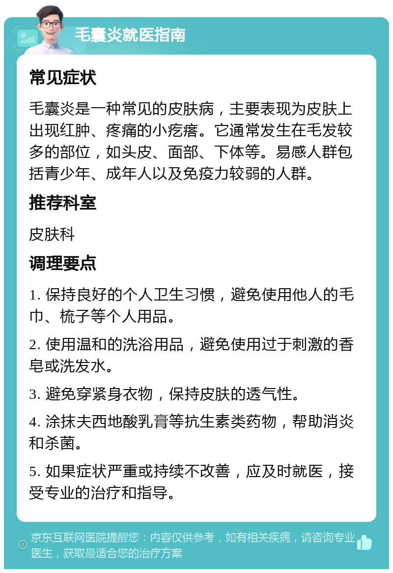 毛囊炎就医指南 常见症状 毛囊炎是一种常见的皮肤病，主要表现为皮肤上出现红肿、疼痛的小疙瘩。它通常发生在毛发较多的部位，如头皮、面部、下体等。易感人群包括青少年、成年人以及免疫力较弱的人群。 推荐科室 皮肤科 调理要点 1. 保持良好的个人卫生习惯，避免使用他人的毛巾、梳子等个人用品。 2. 使用温和的洗浴用品，避免使用过于刺激的香皂或洗发水。 3. 避免穿紧身衣物，保持皮肤的透气性。 4. 涂抹夫西地酸乳膏等抗生素类药物，帮助消炎和杀菌。 5. 如果症状严重或持续不改善，应及时就医，接受专业的治疗和指导。