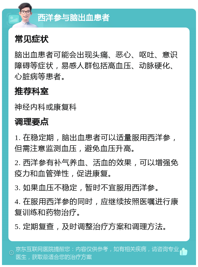 西洋参与脑出血患者 常见症状 脑出血患者可能会出现头痛、恶心、呕吐、意识障碍等症状，易感人群包括高血压、动脉硬化、心脏病等患者。 推荐科室 神经内科或康复科 调理要点 1. 在稳定期，脑出血患者可以适量服用西洋参，但需注意监测血压，避免血压升高。 2. 西洋参有补气养血、活血的效果，可以增强免疫力和血管弹性，促进康复。 3. 如果血压不稳定，暂时不宜服用西洋参。 4. 在服用西洋参的同时，应继续按照医嘱进行康复训练和药物治疗。 5. 定期复查，及时调整治疗方案和调理方法。