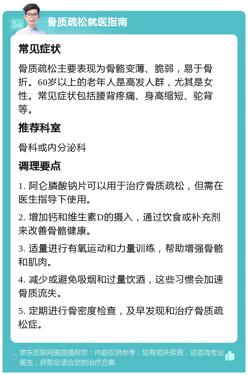 骨质疏松就医指南 常见症状 骨质疏松主要表现为骨骼变薄、脆弱，易于骨折。60岁以上的老年人是高发人群，尤其是女性。常见症状包括腰背疼痛、身高缩短、驼背等。 推荐科室 骨科或内分泌科 调理要点 1. 阿仑膦酸钠片可以用于治疗骨质疏松，但需在医生指导下使用。 2. 增加钙和维生素D的摄入，通过饮食或补充剂来改善骨骼健康。 3. 适量进行有氧运动和力量训练，帮助增强骨骼和肌肉。 4. 减少或避免吸烟和过量饮酒，这些习惯会加速骨质流失。 5. 定期进行骨密度检查，及早发现和治疗骨质疏松症。