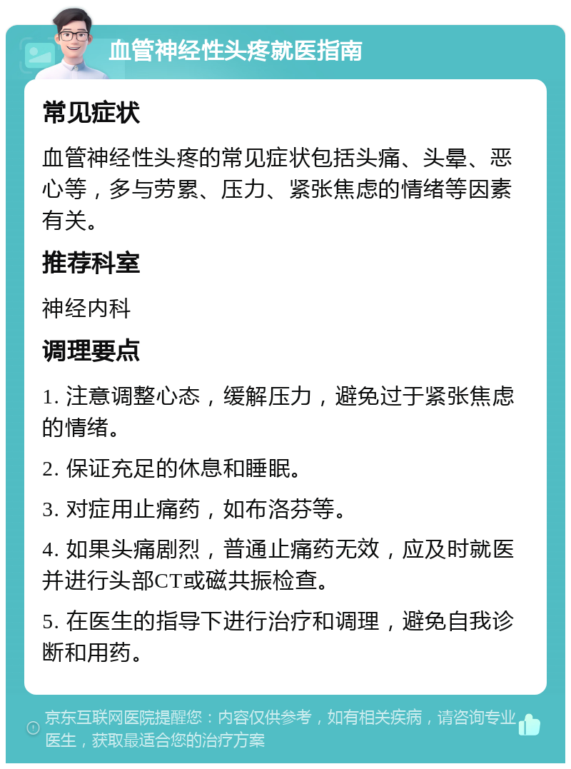 血管神经性头疼就医指南 常见症状 血管神经性头疼的常见症状包括头痛、头晕、恶心等，多与劳累、压力、紧张焦虑的情绪等因素有关。 推荐科室 神经内科 调理要点 1. 注意调整心态，缓解压力，避免过于紧张焦虑的情绪。 2. 保证充足的休息和睡眠。 3. 对症用止痛药，如布洛芬等。 4. 如果头痛剧烈，普通止痛药无效，应及时就医并进行头部CT或磁共振检查。 5. 在医生的指导下进行治疗和调理，避免自我诊断和用药。