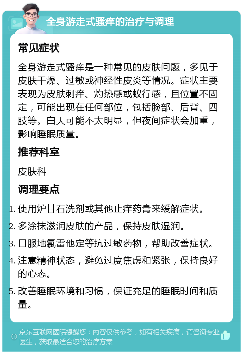 全身游走式骚痒的治疗与调理 常见症状 全身游走式骚痒是一种常见的皮肤问题，多见于皮肤干燥、过敏或神经性皮炎等情况。症状主要表现为皮肤刺痒、灼热感或蚁行感，且位置不固定，可能出现在任何部位，包括脸部、后背、四肢等。白天可能不太明显，但夜间症状会加重，影响睡眠质量。 推荐科室 皮肤科 调理要点 使用炉甘石洗剂或其他止痒药膏来缓解症状。 多涂抹滋润皮肤的产品，保持皮肤湿润。 口服地氯雷他定等抗过敏药物，帮助改善症状。 注意精神状态，避免过度焦虑和紧张，保持良好的心态。 改善睡眠环境和习惯，保证充足的睡眠时间和质量。