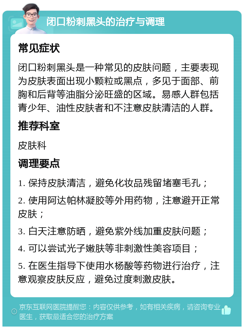 闭口粉刺黑头的治疗与调理 常见症状 闭口粉刺黑头是一种常见的皮肤问题，主要表现为皮肤表面出现小颗粒或黑点，多见于面部、前胸和后背等油脂分泌旺盛的区域。易感人群包括青少年、油性皮肤者和不注意皮肤清洁的人群。 推荐科室 皮肤科 调理要点 1. 保持皮肤清洁，避免化妆品残留堵塞毛孔； 2. 使用阿达帕林凝胶等外用药物，注意避开正常皮肤； 3. 白天注意防晒，避免紫外线加重皮肤问题； 4. 可以尝试光子嫩肤等非刺激性美容项目； 5. 在医生指导下使用水杨酸等药物进行治疗，注意观察皮肤反应，避免过度刺激皮肤。