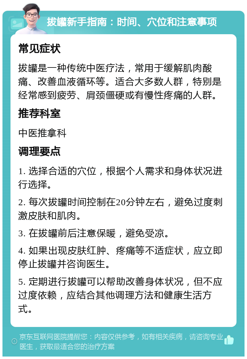 拔罐新手指南：时间、穴位和注意事项 常见症状 拔罐是一种传统中医疗法，常用于缓解肌肉酸痛、改善血液循环等。适合大多数人群，特别是经常感到疲劳、肩颈僵硬或有慢性疼痛的人群。 推荐科室 中医推拿科 调理要点 1. 选择合适的穴位，根据个人需求和身体状况进行选择。 2. 每次拔罐时间控制在20分钟左右，避免过度刺激皮肤和肌肉。 3. 在拔罐前后注意保暖，避免受凉。 4. 如果出现皮肤红肿、疼痛等不适症状，应立即停止拔罐并咨询医生。 5. 定期进行拔罐可以帮助改善身体状况，但不应过度依赖，应结合其他调理方法和健康生活方式。