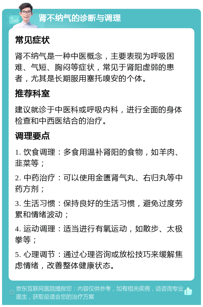 肾不纳气的诊断与调理 常见症状 肾不纳气是一种中医概念，主要表现为呼吸困难、气短、胸闷等症状，常见于肾阳虚弱的患者，尤其是长期服用塞托嗅安的个体。 推荐科室 建议就诊于中医科或呼吸内科，进行全面的身体检查和中西医结合的治疗。 调理要点 1. 饮食调理：多食用温补肾阳的食物，如羊肉、韭菜等； 2. 中药治疗：可以使用金匮肾气丸、右归丸等中药方剂； 3. 生活习惯：保持良好的生活习惯，避免过度劳累和情绪波动； 4. 运动调理：适当进行有氧运动，如散步、太极拳等； 5. 心理调节：通过心理咨询或放松技巧来缓解焦虑情绪，改善整体健康状态。