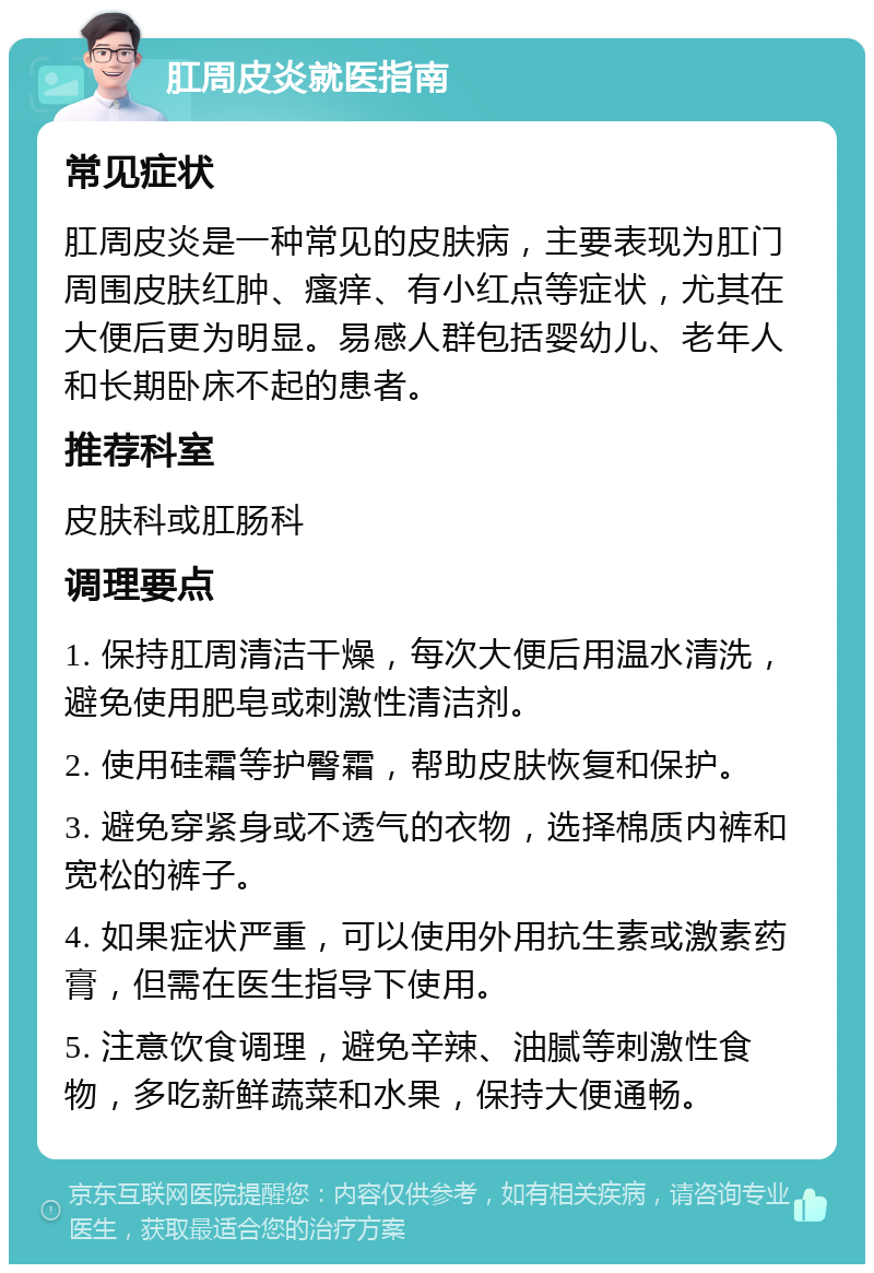 肛周皮炎就医指南 常见症状 肛周皮炎是一种常见的皮肤病，主要表现为肛门周围皮肤红肿、瘙痒、有小红点等症状，尤其在大便后更为明显。易感人群包括婴幼儿、老年人和长期卧床不起的患者。 推荐科室 皮肤科或肛肠科 调理要点 1. 保持肛周清洁干燥，每次大便后用温水清洗，避免使用肥皂或刺激性清洁剂。 2. 使用硅霜等护臀霜，帮助皮肤恢复和保护。 3. 避免穿紧身或不透气的衣物，选择棉质内裤和宽松的裤子。 4. 如果症状严重，可以使用外用抗生素或激素药膏，但需在医生指导下使用。 5. 注意饮食调理，避免辛辣、油腻等刺激性食物，多吃新鲜蔬菜和水果，保持大便通畅。