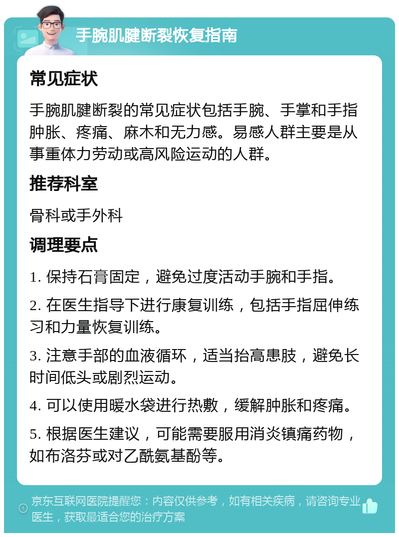 手腕肌腱断裂恢复指南 常见症状 手腕肌腱断裂的常见症状包括手腕、手掌和手指肿胀、疼痛、麻木和无力感。易感人群主要是从事重体力劳动或高风险运动的人群。 推荐科室 骨科或手外科 调理要点 1. 保持石膏固定，避免过度活动手腕和手指。 2. 在医生指导下进行康复训练，包括手指屈伸练习和力量恢复训练。 3. 注意手部的血液循环，适当抬高患肢，避免长时间低头或剧烈运动。 4. 可以使用暖水袋进行热敷，缓解肿胀和疼痛。 5. 根据医生建议，可能需要服用消炎镇痛药物，如布洛芬或对乙酰氨基酚等。