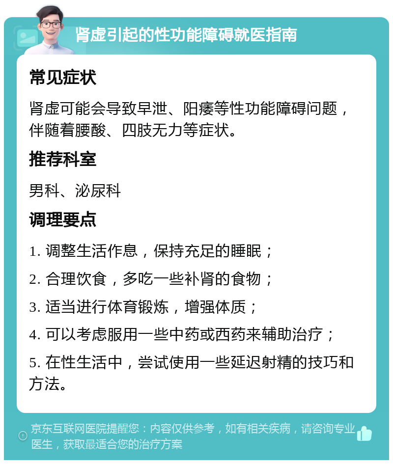 肾虚引起的性功能障碍就医指南 常见症状 肾虚可能会导致早泄、阳痿等性功能障碍问题，伴随着腰酸、四肢无力等症状。 推荐科室 男科、泌尿科 调理要点 1. 调整生活作息，保持充足的睡眠； 2. 合理饮食，多吃一些补肾的食物； 3. 适当进行体育锻炼，增强体质； 4. 可以考虑服用一些中药或西药来辅助治疗； 5. 在性生活中，尝试使用一些延迟射精的技巧和方法。