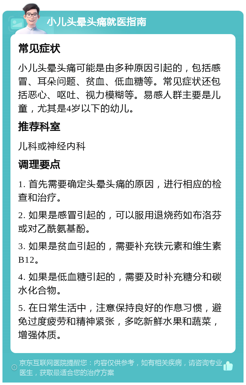 小儿头晕头痛就医指南 常见症状 小儿头晕头痛可能是由多种原因引起的，包括感冒、耳朵问题、贫血、低血糖等。常见症状还包括恶心、呕吐、视力模糊等。易感人群主要是儿童，尤其是4岁以下的幼儿。 推荐科室 儿科或神经内科 调理要点 1. 首先需要确定头晕头痛的原因，进行相应的检查和治疗。 2. 如果是感冒引起的，可以服用退烧药如布洛芬或对乙酰氨基酚。 3. 如果是贫血引起的，需要补充铁元素和维生素B12。 4. 如果是低血糖引起的，需要及时补充糖分和碳水化合物。 5. 在日常生活中，注意保持良好的作息习惯，避免过度疲劳和精神紧张，多吃新鲜水果和蔬菜，增强体质。