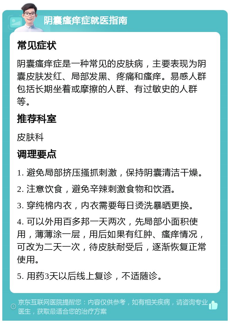 阴囊瘙痒症就医指南 常见症状 阴囊瘙痒症是一种常见的皮肤病，主要表现为阴囊皮肤发红、局部发黑、疼痛和瘙痒。易感人群包括长期坐着或摩擦的人群、有过敏史的人群等。 推荐科室 皮肤科 调理要点 1. 避免局部挤压搔抓刺激，保持阴囊清洁干燥。 2. 注意饮食，避免辛辣刺激食物和饮酒。 3. 穿纯棉内衣，内衣需要每日烫洗暴晒更换。 4. 可以外用百多邦一天两次，先局部小面积使用，薄薄涂一层，用后如果有红肿、瘙痒情况，可改为二天一次，待皮肤耐受后，逐渐恢复正常使用。 5. 用药3天以后线上复诊，不适随诊。