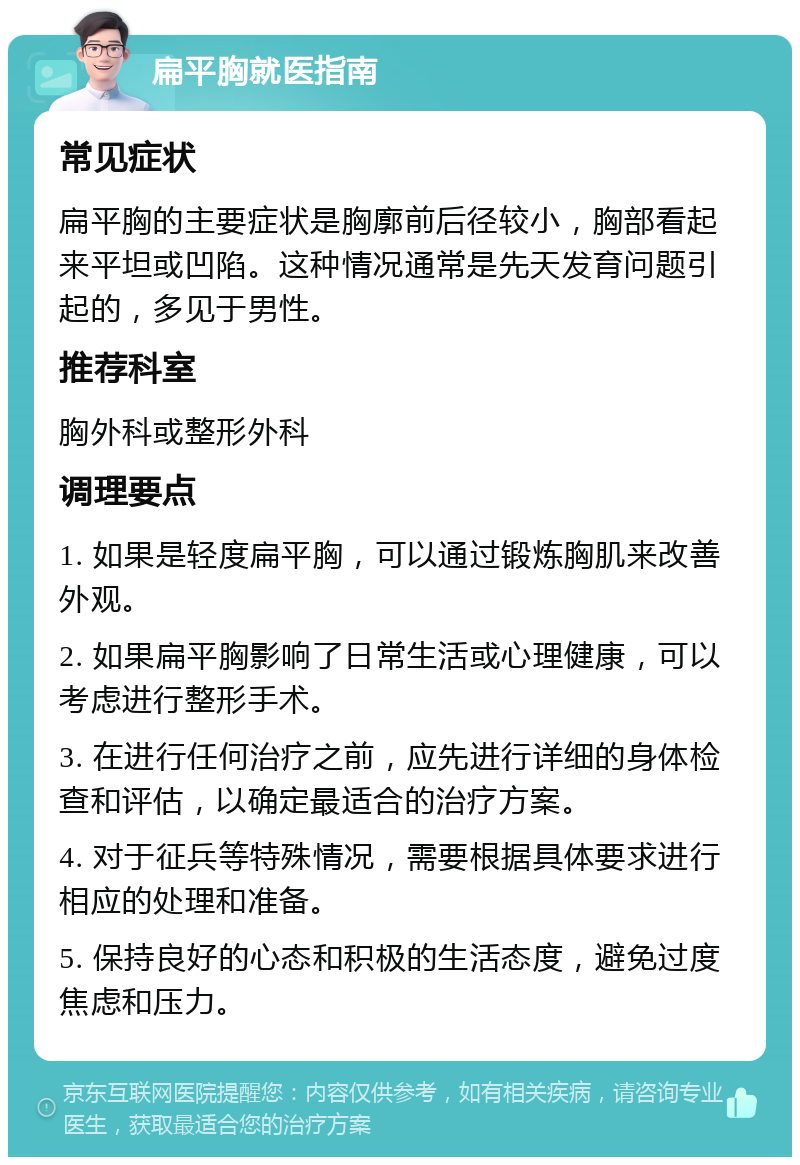 扁平胸就医指南 常见症状 扁平胸的主要症状是胸廓前后径较小，胸部看起来平坦或凹陷。这种情况通常是先天发育问题引起的，多见于男性。 推荐科室 胸外科或整形外科 调理要点 1. 如果是轻度扁平胸，可以通过锻炼胸肌来改善外观。 2. 如果扁平胸影响了日常生活或心理健康，可以考虑进行整形手术。 3. 在进行任何治疗之前，应先进行详细的身体检查和评估，以确定最适合的治疗方案。 4. 对于征兵等特殊情况，需要根据具体要求进行相应的处理和准备。 5. 保持良好的心态和积极的生活态度，避免过度焦虑和压力。