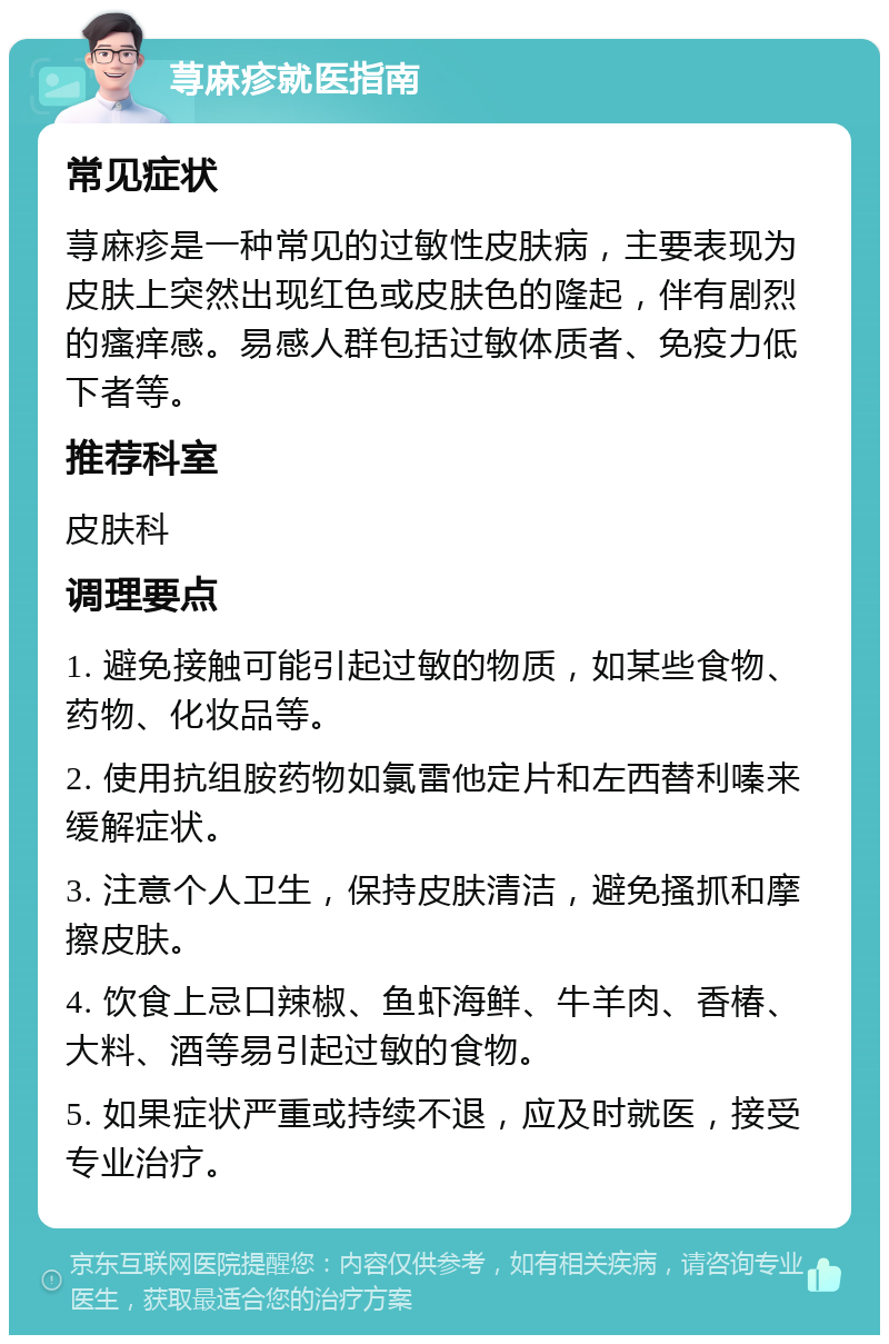 荨麻疹就医指南 常见症状 荨麻疹是一种常见的过敏性皮肤病，主要表现为皮肤上突然出现红色或皮肤色的隆起，伴有剧烈的瘙痒感。易感人群包括过敏体质者、免疫力低下者等。 推荐科室 皮肤科 调理要点 1. 避免接触可能引起过敏的物质，如某些食物、药物、化妆品等。 2. 使用抗组胺药物如氯雷他定片和左西替利嗪来缓解症状。 3. 注意个人卫生，保持皮肤清洁，避免搔抓和摩擦皮肤。 4. 饮食上忌口辣椒、鱼虾海鲜、牛羊肉、香椿、大料、酒等易引起过敏的食物。 5. 如果症状严重或持续不退，应及时就医，接受专业治疗。