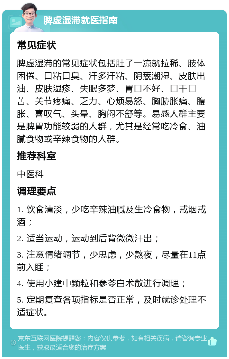 脾虚湿滞就医指南 常见症状 脾虚湿滞的常见症状包括肚子一凉就拉稀、肢体困倦、口粘口臭、汗多汗粘、阴囊潮湿、皮肤出油、皮肤湿疹、失眠多梦、胃口不好、口干口苦、关节疼痛、乏力、心烦易怒、胸胁胀痛、腹胀、喜叹气、头晕、胸闷不舒等。易感人群主要是脾胃功能较弱的人群，尤其是经常吃冷食、油腻食物或辛辣食物的人群。 推荐科室 中医科 调理要点 1. 饮食清淡，少吃辛辣油腻及生冷食物，戒烟戒酒； 2. 适当运动，运动到后背微微汗出； 3. 注意情绪调节，少思虑，少熬夜，尽量在11点前入睡； 4. 使用小建中颗粒和参苓白术散进行调理； 5. 定期复查各项指标是否正常，及时就诊处理不适症状。