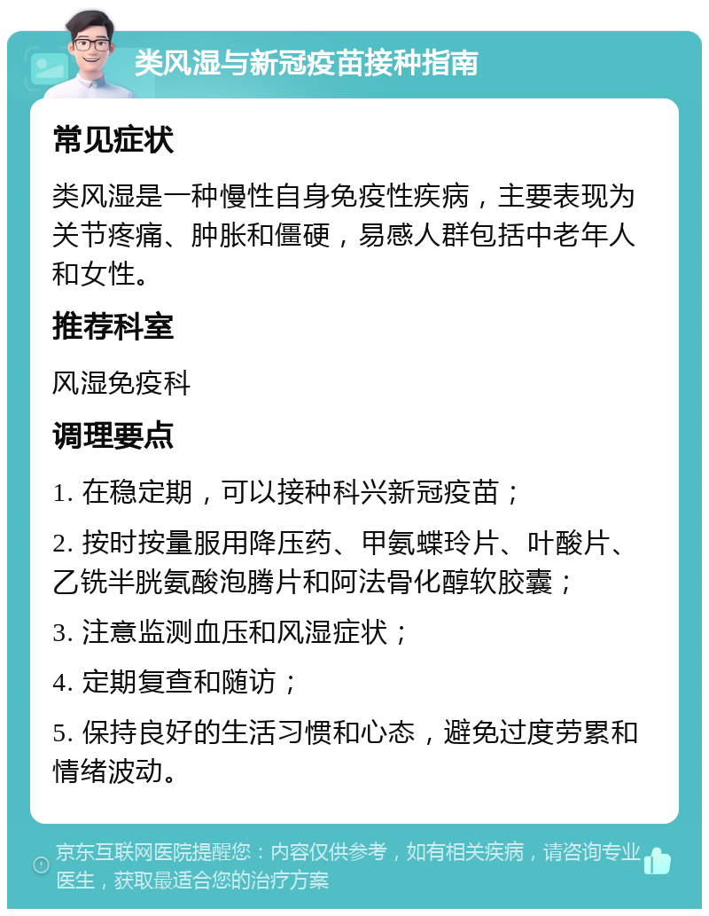 类风湿与新冠疫苗接种指南 常见症状 类风湿是一种慢性自身免疫性疾病，主要表现为关节疼痛、肿胀和僵硬，易感人群包括中老年人和女性。 推荐科室 风湿免疫科 调理要点 1. 在稳定期，可以接种科兴新冠疫苗； 2. 按时按量服用降压药、甲氨蝶玲片、叶酸片、乙铣半胱氨酸泡腾片和阿法骨化醇软胶囊； 3. 注意监测血压和风湿症状； 4. 定期复查和随访； 5. 保持良好的生活习惯和心态，避免过度劳累和情绪波动。