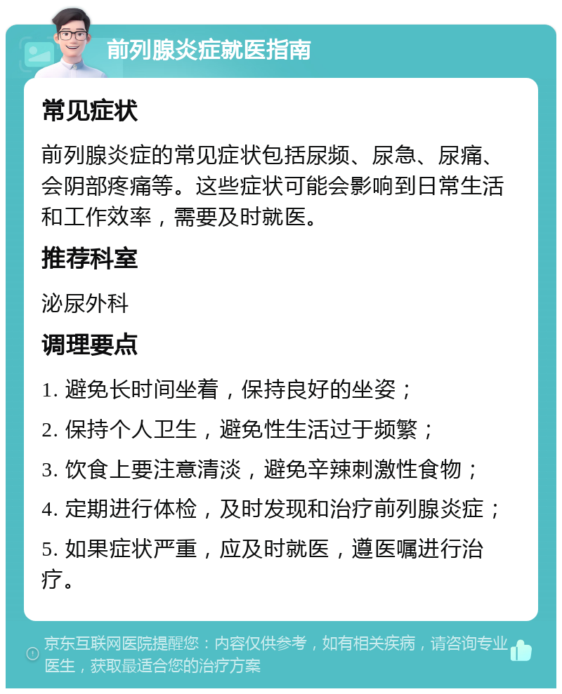 前列腺炎症就医指南 常见症状 前列腺炎症的常见症状包括尿频、尿急、尿痛、会阴部疼痛等。这些症状可能会影响到日常生活和工作效率，需要及时就医。 推荐科室 泌尿外科 调理要点 1. 避免长时间坐着，保持良好的坐姿； 2. 保持个人卫生，避免性生活过于频繁； 3. 饮食上要注意清淡，避免辛辣刺激性食物； 4. 定期进行体检，及时发现和治疗前列腺炎症； 5. 如果症状严重，应及时就医，遵医嘱进行治疗。