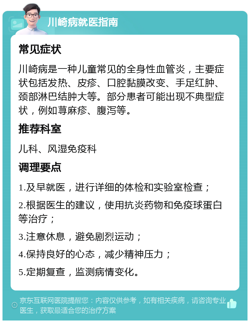 川崎病就医指南 常见症状 川崎病是一种儿童常见的全身性血管炎，主要症状包括发热、皮疹、口腔黏膜改变、手足红肿、颈部淋巴结肿大等。部分患者可能出现不典型症状，例如荨麻疹、腹泻等。 推荐科室 儿科、风湿免疫科 调理要点 1.及早就医，进行详细的体检和实验室检查； 2.根据医生的建议，使用抗炎药物和免疫球蛋白等治疗； 3.注意休息，避免剧烈运动； 4.保持良好的心态，减少精神压力； 5.定期复查，监测病情变化。