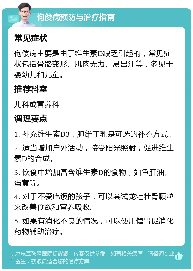 佝偻病预防与治疗指南 常见症状 佝偻病主要是由于维生素D缺乏引起的，常见症状包括骨骼变形、肌肉无力、易出汗等，多见于婴幼儿和儿童。 推荐科室 儿科或营养科 调理要点 1. 补充维生素D3，胆维丁乳是可选的补充方式。 2. 适当增加户外活动，接受阳光照射，促进维生素D的合成。 3. 饮食中增加富含维生素D的食物，如鱼肝油、蛋黄等。 4. 对于不爱吃饭的孩子，可以尝试龙牡壮骨颗粒来改善食欲和营养吸收。 5. 如果有消化不良的情况，可以使用健胃促消化药物辅助治疗。