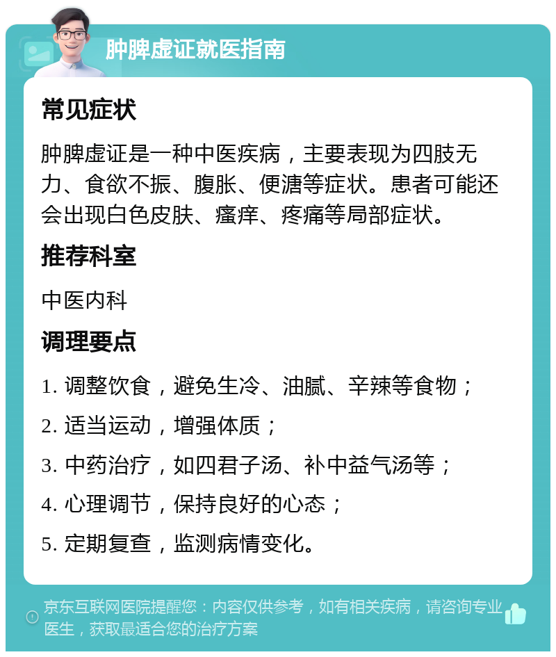 肿脾虚证就医指南 常见症状 肿脾虚证是一种中医疾病，主要表现为四肢无力、食欲不振、腹胀、便溏等症状。患者可能还会出现白色皮肤、瘙痒、疼痛等局部症状。 推荐科室 中医内科 调理要点 1. 调整饮食，避免生冷、油腻、辛辣等食物； 2. 适当运动，增强体质； 3. 中药治疗，如四君子汤、补中益气汤等； 4. 心理调节，保持良好的心态； 5. 定期复查，监测病情变化。