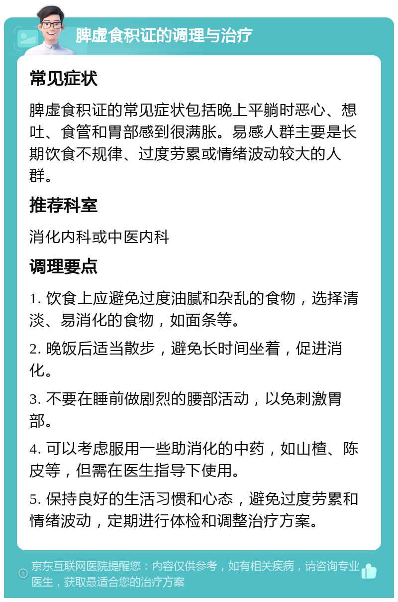 脾虚食积证的调理与治疗 常见症状 脾虚食积证的常见症状包括晚上平躺时恶心、想吐、食管和胃部感到很满胀。易感人群主要是长期饮食不规律、过度劳累或情绪波动较大的人群。 推荐科室 消化内科或中医内科 调理要点 1. 饮食上应避免过度油腻和杂乱的食物，选择清淡、易消化的食物，如面条等。 2. 晚饭后适当散步，避免长时间坐着，促进消化。 3. 不要在睡前做剧烈的腰部活动，以免刺激胃部。 4. 可以考虑服用一些助消化的中药，如山楂、陈皮等，但需在医生指导下使用。 5. 保持良好的生活习惯和心态，避免过度劳累和情绪波动，定期进行体检和调整治疗方案。