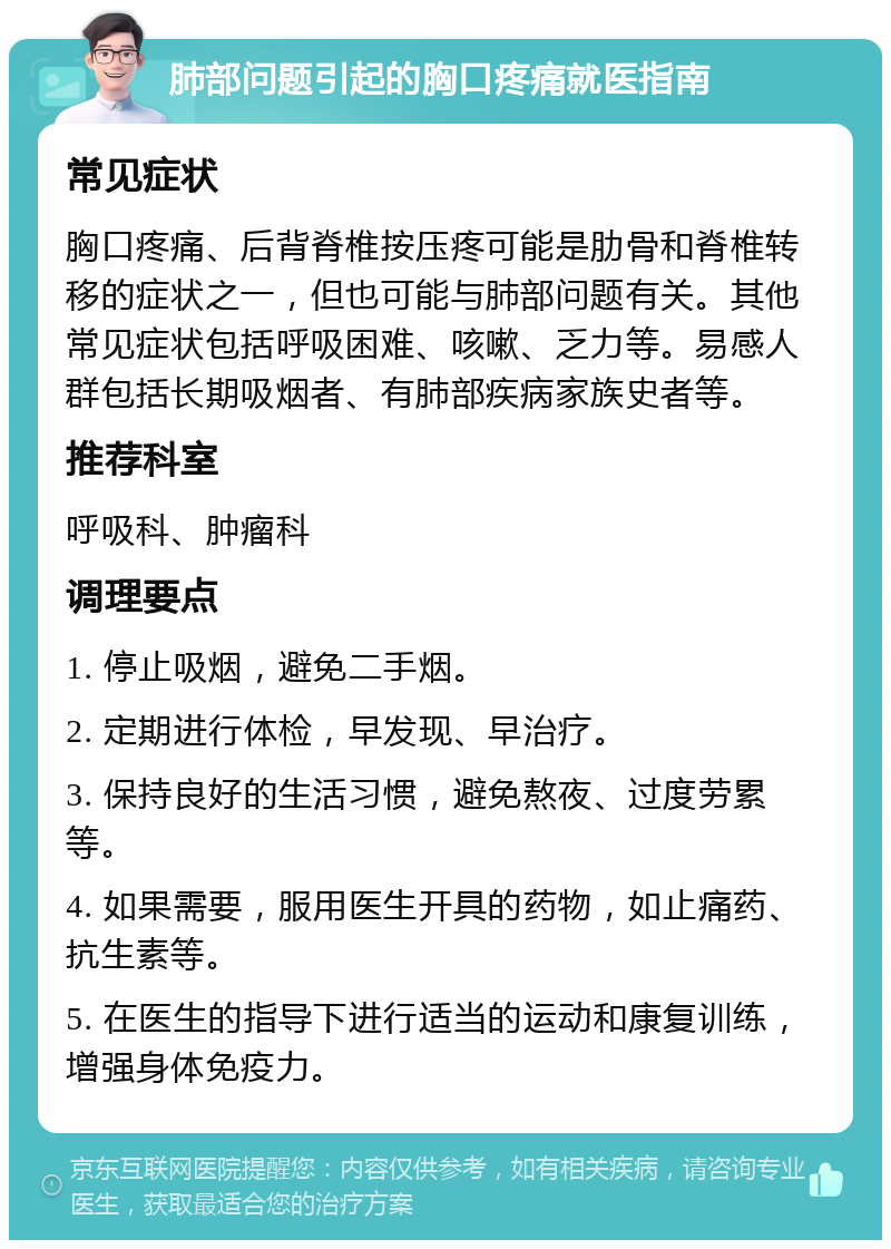 肺部问题引起的胸口疼痛就医指南 常见症状 胸口疼痛、后背脊椎按压疼可能是肋骨和脊椎转移的症状之一，但也可能与肺部问题有关。其他常见症状包括呼吸困难、咳嗽、乏力等。易感人群包括长期吸烟者、有肺部疾病家族史者等。 推荐科室 呼吸科、肿瘤科 调理要点 1. 停止吸烟，避免二手烟。 2. 定期进行体检，早发现、早治疗。 3. 保持良好的生活习惯，避免熬夜、过度劳累等。 4. 如果需要，服用医生开具的药物，如止痛药、抗生素等。 5. 在医生的指导下进行适当的运动和康复训练，增强身体免疫力。