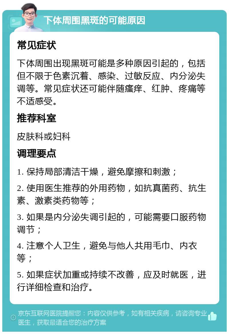 下体周围黑斑的可能原因 常见症状 下体周围出现黑斑可能是多种原因引起的，包括但不限于色素沉着、感染、过敏反应、内分泌失调等。常见症状还可能伴随瘙痒、红肿、疼痛等不适感受。 推荐科室 皮肤科或妇科 调理要点 1. 保持局部清洁干燥，避免摩擦和刺激； 2. 使用医生推荐的外用药物，如抗真菌药、抗生素、激素类药物等； 3. 如果是内分泌失调引起的，可能需要口服药物调节； 4. 注意个人卫生，避免与他人共用毛巾、内衣等； 5. 如果症状加重或持续不改善，应及时就医，进行详细检查和治疗。