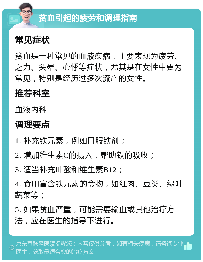 贫血引起的疲劳和调理指南 常见症状 贫血是一种常见的血液疾病，主要表现为疲劳、乏力、头晕、心悸等症状，尤其是在女性中更为常见，特别是经历过多次流产的女性。 推荐科室 血液内科 调理要点 1. 补充铁元素，例如口服铁剂； 2. 增加维生素C的摄入，帮助铁的吸收； 3. 适当补充叶酸和维生素B12； 4. 食用富含铁元素的食物，如红肉、豆类、绿叶蔬菜等； 5. 如果贫血严重，可能需要输血或其他治疗方法，应在医生的指导下进行。