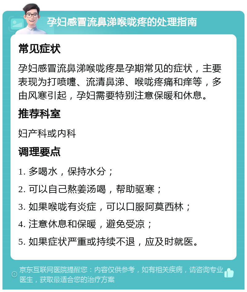 孕妇感冒流鼻涕喉咙疼的处理指南 常见症状 孕妇感冒流鼻涕喉咙疼是孕期常见的症状，主要表现为打喷嚏、流清鼻涕、喉咙疼痛和痒等，多由风寒引起，孕妇需要特别注意保暖和休息。 推荐科室 妇产科或内科 调理要点 1. 多喝水，保持水分； 2. 可以自己熬姜汤喝，帮助驱寒； 3. 如果喉咙有炎症，可以口服阿莫西林； 4. 注意休息和保暖，避免受凉； 5. 如果症状严重或持续不退，应及时就医。