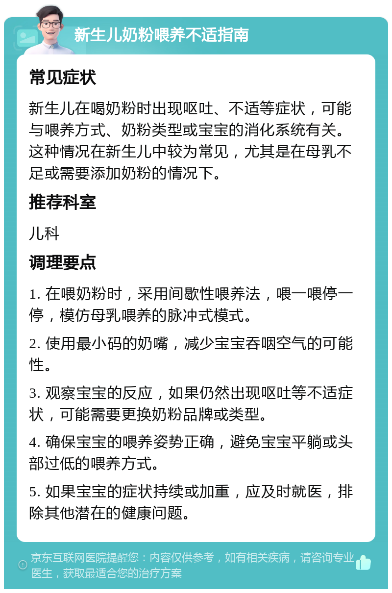 新生儿奶粉喂养不适指南 常见症状 新生儿在喝奶粉时出现呕吐、不适等症状，可能与喂养方式、奶粉类型或宝宝的消化系统有关。这种情况在新生儿中较为常见，尤其是在母乳不足或需要添加奶粉的情况下。 推荐科室 儿科 调理要点 1. 在喂奶粉时，采用间歇性喂养法，喂一喂停一停，模仿母乳喂养的脉冲式模式。 2. 使用最小码的奶嘴，减少宝宝吞咽空气的可能性。 3. 观察宝宝的反应，如果仍然出现呕吐等不适症状，可能需要更换奶粉品牌或类型。 4. 确保宝宝的喂养姿势正确，避免宝宝平躺或头部过低的喂养方式。 5. 如果宝宝的症状持续或加重，应及时就医，排除其他潜在的健康问题。