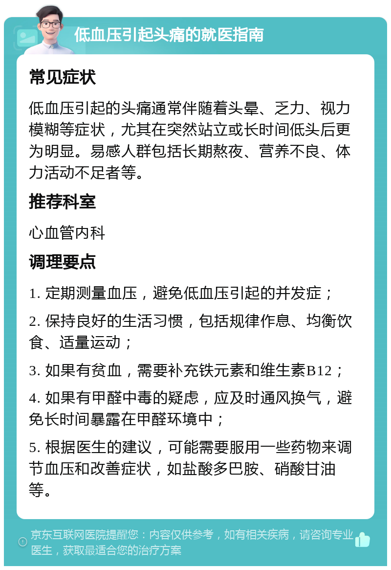 低血压引起头痛的就医指南 常见症状 低血压引起的头痛通常伴随着头晕、乏力、视力模糊等症状，尤其在突然站立或长时间低头后更为明显。易感人群包括长期熬夜、营养不良、体力活动不足者等。 推荐科室 心血管内科 调理要点 1. 定期测量血压，避免低血压引起的并发症； 2. 保持良好的生活习惯，包括规律作息、均衡饮食、适量运动； 3. 如果有贫血，需要补充铁元素和维生素B12； 4. 如果有甲醛中毒的疑虑，应及时通风换气，避免长时间暴露在甲醛环境中； 5. 根据医生的建议，可能需要服用一些药物来调节血压和改善症状，如盐酸多巴胺、硝酸甘油等。