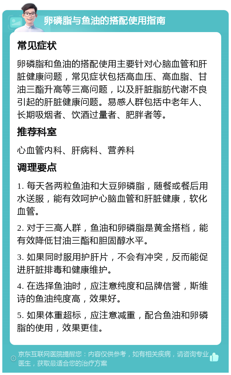 卵磷脂与鱼油的搭配使用指南 常见症状 卵磷脂和鱼油的搭配使用主要针对心脑血管和肝脏健康问题，常见症状包括高血压、高血脂、甘油三酯升高等三高问题，以及肝脏脂肪代谢不良引起的肝脏健康问题。易感人群包括中老年人、长期吸烟者、饮酒过量者、肥胖者等。 推荐科室 心血管内科、肝病科、营养科 调理要点 1. 每天各两粒鱼油和大豆卵磷脂，随餐或餐后用水送服，能有效呵护心脑血管和肝脏健康，软化血管。 2. 对于三高人群，鱼油和卵磷脂是黄金搭档，能有效降低甘油三酯和胆固醇水平。 3. 如果同时服用护肝片，不会有冲突，反而能促进肝脏排毒和健康维护。 4. 在选择鱼油时，应注意纯度和品牌信誉，斯维诗的鱼油纯度高，效果好。 5. 如果体重超标，应注意减重，配合鱼油和卵磷脂的使用，效果更佳。