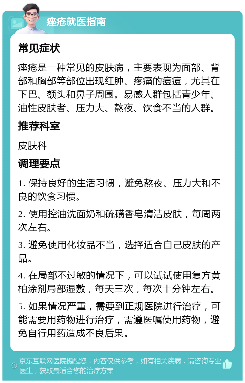 痤疮就医指南 常见症状 痤疮是一种常见的皮肤病，主要表现为面部、背部和胸部等部位出现红肿、疼痛的痘痘，尤其在下巴、额头和鼻子周围。易感人群包括青少年、油性皮肤者、压力大、熬夜、饮食不当的人群。 推荐科室 皮肤科 调理要点 1. 保持良好的生活习惯，避免熬夜、压力大和不良的饮食习惯。 2. 使用控油洗面奶和硫磺香皂清洁皮肤，每周两次左右。 3. 避免使用化妆品不当，选择适合自己皮肤的产品。 4. 在局部不过敏的情况下，可以试试使用复方黄柏涂剂局部湿敷，每天三次，每次十分钟左右。 5. 如果情况严重，需要到正规医院进行治疗，可能需要用药物进行治疗，需遵医嘱使用药物，避免自行用药造成不良后果。