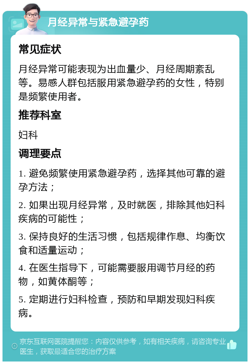 月经异常与紧急避孕药 常见症状 月经异常可能表现为出血量少、月经周期紊乱等。易感人群包括服用紧急避孕药的女性，特别是频繁使用者。 推荐科室 妇科 调理要点 1. 避免频繁使用紧急避孕药，选择其他可靠的避孕方法； 2. 如果出现月经异常，及时就医，排除其他妇科疾病的可能性； 3. 保持良好的生活习惯，包括规律作息、均衡饮食和适量运动； 4. 在医生指导下，可能需要服用调节月经的药物，如黄体酮等； 5. 定期进行妇科检查，预防和早期发现妇科疾病。