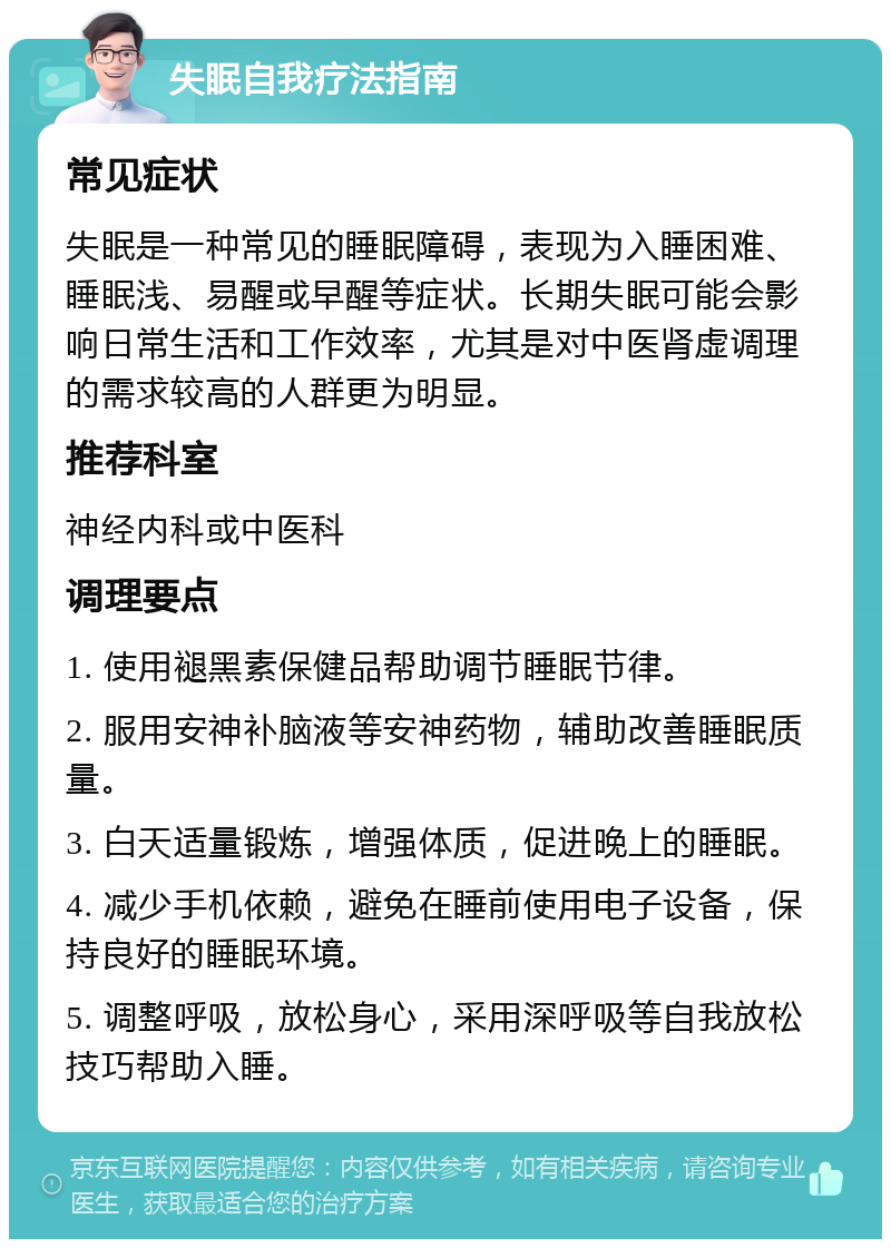 失眠自我疗法指南 常见症状 失眠是一种常见的睡眠障碍，表现为入睡困难、睡眠浅、易醒或早醒等症状。长期失眠可能会影响日常生活和工作效率，尤其是对中医肾虚调理的需求较高的人群更为明显。 推荐科室 神经内科或中医科 调理要点 1. 使用褪黑素保健品帮助调节睡眠节律。 2. 服用安神补脑液等安神药物，辅助改善睡眠质量。 3. 白天适量锻炼，增强体质，促进晚上的睡眠。 4. 减少手机依赖，避免在睡前使用电子设备，保持良好的睡眠环境。 5. 调整呼吸，放松身心，采用深呼吸等自我放松技巧帮助入睡。