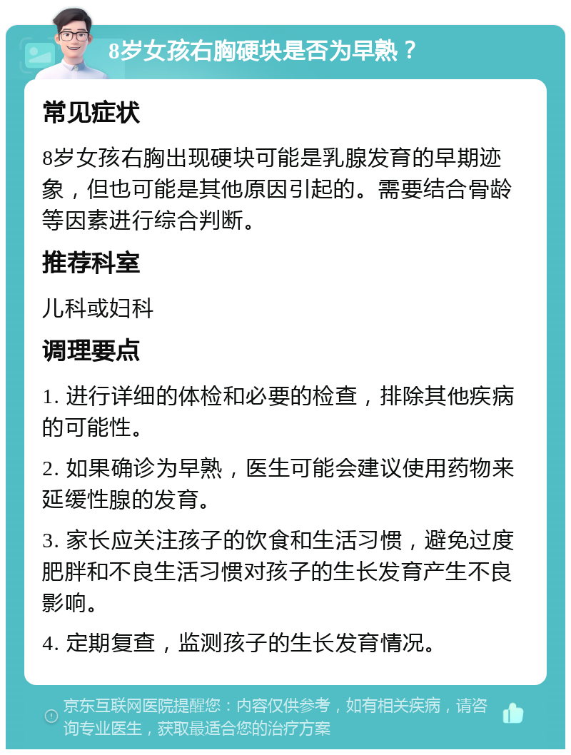 8岁女孩右胸硬块是否为早熟？ 常见症状 8岁女孩右胸出现硬块可能是乳腺发育的早期迹象，但也可能是其他原因引起的。需要结合骨龄等因素进行综合判断。 推荐科室 儿科或妇科 调理要点 1. 进行详细的体检和必要的检查，排除其他疾病的可能性。 2. 如果确诊为早熟，医生可能会建议使用药物来延缓性腺的发育。 3. 家长应关注孩子的饮食和生活习惯，避免过度肥胖和不良生活习惯对孩子的生长发育产生不良影响。 4. 定期复查，监测孩子的生长发育情况。