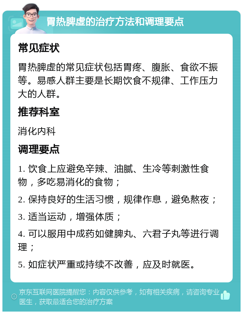 胃热脾虚的治疗方法和调理要点 常见症状 胃热脾虚的常见症状包括胃疼、腹胀、食欲不振等。易感人群主要是长期饮食不规律、工作压力大的人群。 推荐科室 消化内科 调理要点 1. 饮食上应避免辛辣、油腻、生冷等刺激性食物，多吃易消化的食物； 2. 保持良好的生活习惯，规律作息，避免熬夜； 3. 适当运动，增强体质； 4. 可以服用中成药如健脾丸、六君子丸等进行调理； 5. 如症状严重或持续不改善，应及时就医。