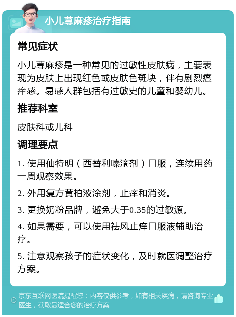 小儿荨麻疹治疗指南 常见症状 小儿荨麻疹是一种常见的过敏性皮肤病，主要表现为皮肤上出现红色或皮肤色斑块，伴有剧烈瘙痒感。易感人群包括有过敏史的儿童和婴幼儿。 推荐科室 皮肤科或儿科 调理要点 1. 使用仙特明（西替利嗪滴剂）口服，连续用药一周观察效果。 2. 外用复方黄柏液涂剂，止痒和消炎。 3. 更换奶粉品牌，避免大于0.35的过敏源。 4. 如果需要，可以使用祛风止痒口服液辅助治疗。 5. 注意观察孩子的症状变化，及时就医调整治疗方案。