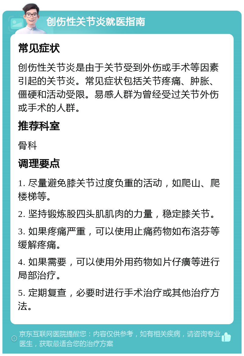 创伤性关节炎就医指南 常见症状 创伤性关节炎是由于关节受到外伤或手术等因素引起的关节炎。常见症状包括关节疼痛、肿胀、僵硬和活动受限。易感人群为曾经受过关节外伤或手术的人群。 推荐科室 骨科 调理要点 1. 尽量避免膝关节过度负重的活动，如爬山、爬楼梯等。 2. 坚持锻炼股四头肌肌肉的力量，稳定膝关节。 3. 如果疼痛严重，可以使用止痛药物如布洛芬等缓解疼痛。 4. 如果需要，可以使用外用药物如片仔癀等进行局部治疗。 5. 定期复查，必要时进行手术治疗或其他治疗方法。