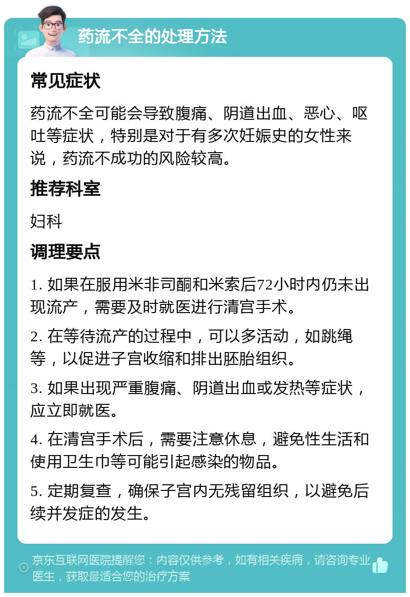 药流不全的处理方法 常见症状 药流不全可能会导致腹痛、阴道出血、恶心、呕吐等症状，特别是对于有多次妊娠史的女性来说，药流不成功的风险较高。 推荐科室 妇科 调理要点 1. 如果在服用米非司酮和米索后72小时内仍未出现流产，需要及时就医进行清宫手术。 2. 在等待流产的过程中，可以多活动，如跳绳等，以促进子宫收缩和排出胚胎组织。 3. 如果出现严重腹痛、阴道出血或发热等症状，应立即就医。 4. 在清宫手术后，需要注意休息，避免性生活和使用卫生巾等可能引起感染的物品。 5. 定期复查，确保子宫内无残留组织，以避免后续并发症的发生。