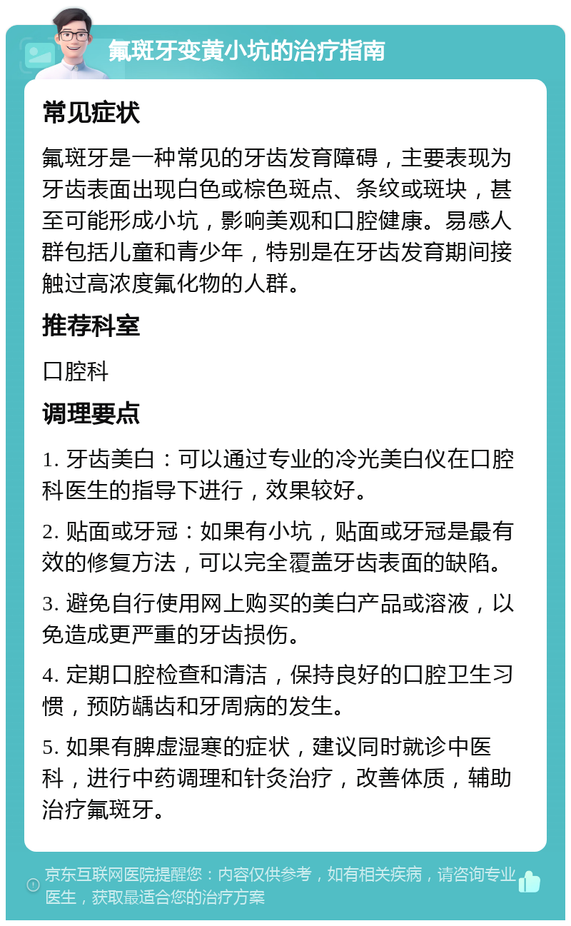 氟斑牙变黄小坑的治疗指南 常见症状 氟斑牙是一种常见的牙齿发育障碍，主要表现为牙齿表面出现白色或棕色斑点、条纹或斑块，甚至可能形成小坑，影响美观和口腔健康。易感人群包括儿童和青少年，特别是在牙齿发育期间接触过高浓度氟化物的人群。 推荐科室 口腔科 调理要点 1. 牙齿美白：可以通过专业的冷光美白仪在口腔科医生的指导下进行，效果较好。 2. 贴面或牙冠：如果有小坑，贴面或牙冠是最有效的修复方法，可以完全覆盖牙齿表面的缺陷。 3. 避免自行使用网上购买的美白产品或溶液，以免造成更严重的牙齿损伤。 4. 定期口腔检查和清洁，保持良好的口腔卫生习惯，预防龋齿和牙周病的发生。 5. 如果有脾虚湿寒的症状，建议同时就诊中医科，进行中药调理和针灸治疗，改善体质，辅助治疗氟斑牙。